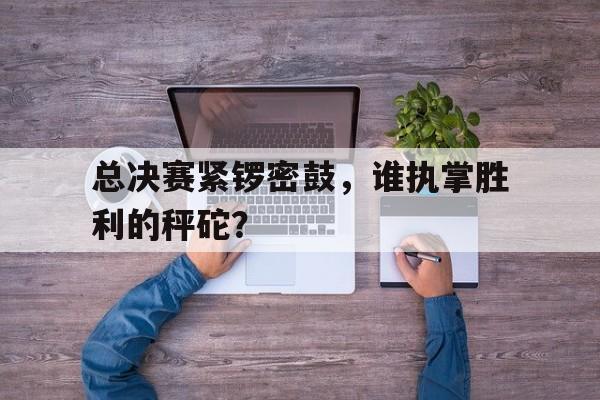 开云平台-总决赛紧锣密鼓，谁执掌胜利的秤砣？的简单介绍