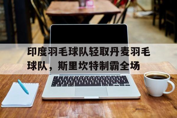 开云体育平台APP-关于印度羽毛球队轻取丹麦羽毛球队，斯里坎特制霸全场的信息